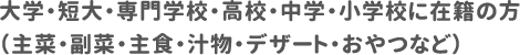 大学・短大・専門学校・高校・中学・小学校に在籍の方（主菜・副菜・主食・汁物・デザート・おやつなど）